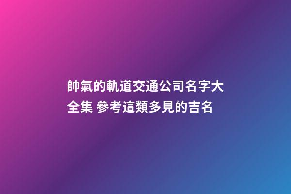 帥氣的軌道交通公司名字大全集 參考這類多見的吉名-第1張-公司起名-玄機派